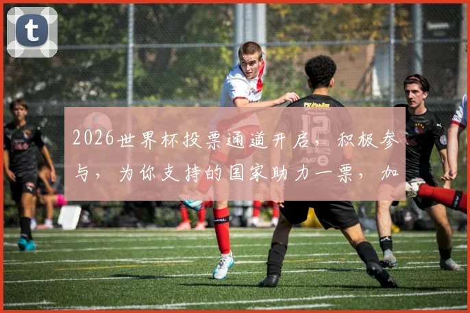 2026世界杯投票通道开启，积极参与，为你支持的国家助力一票，加油，中国