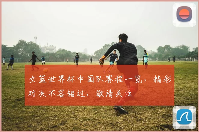 女篮世界杯中国队赛程一览，精彩对决不容错过，敬请关注